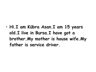 Hi.I am Kübra Asan.I am 15 years old.I live in Bursa.I have got a brother.My mother is house wife.My father is service driver.
