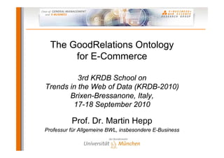 The GoodRelations Ontology
       for E-Commerce

          3rd KRDB School on
Trends in the Web of Data (KRDB-2010)
       Brixen-Bressanone, Italy,
        17-18 September 2010

          Prof. Dr. Martin Hepp
Professur für Allgemeine BWL, insbesondere E-Business
 