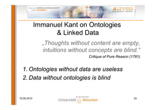 Immanuel Kant on Ontologies
                   & Linked Data
               „Thoughts without content are empty,
               intuitions without concepts are blind.“
                                 Critique of Pure Reason (1781)


  1. Ontologies without data are useless
  2. Data without ontologies is blind


18.09.2010                                                 25
 