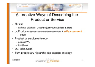 Alternative Ways of Describing the
              Product or Service
• Omit it
     – Minimal Example: Describe just your business & store
• gr:ProductOrServiceSomeInstancesPlaceholder + rdfs:comment
     – Textual
• Product or service ontology
     – eclassOWL
     – freeClass
• DBPedia URIs
• Turn proprietary hierarchy into pseudo-ontology

18.09.2010                                                    44
 