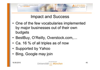 Impact and Success
• One of the few vocabularies implemented
  by major businesses out of their own
  budgets
• BestBuy, O’Reilly, Overstock.com,…
• Ca. 16 % of all triples as of now
• Supported by Yahoo
• Bing, Google may join

18.09.2010                                  45
 