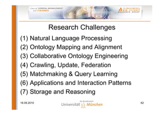 Research Challenges
(1)    Natural Language Processing
(2)    Ontology Mapping and Alignment
(3)    Collaborative Ontology Engineering
(4)    Crawling, Update, Federation
(5)    Matchmaking & Query Learning
(6)    Applications and Interaction Patterns
(7)    Storage and Reasoning
18.09.2010                                     62
 