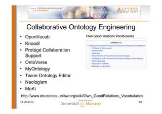 Collaborative Ontology Engineering
• OpenVocab
• Knoodl
• Protégé Collaboration
  Support
• OntoVerse
• MyOntology
• Twine Ontology Editor
• Neologism
• MoKi
http://www.ebusiness-unibw.org/wiki/Own_GoodRelations_Vocabularies
18.09.2010                                                     65
 