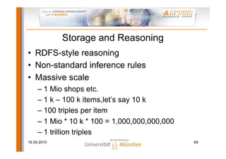 Storage and Reasoning
• RDFS-style reasoning
• Non-standard inference rules
• Massive scale
     – 1 Mio shops etc.
     – 1 k – 100 k items,let’s say 10 k
     – 100 triples per item
     – 1 Mio * 10 k * 100 = 1,000,000,000,000
     – 1 trillion triples
18.09.2010                                      69
 