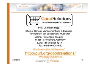 Thank you!
                       http://purl.org/goodrelations/

                         Prof. Dr. Martin Hepp
             Chair of General Management and E-Business
                 Universitaet der Bundeswehr Muenchen
                      Werner-Heisenberg-Weg 39
                       D-85579 Neubiberg, Germany
                       Phone: +49 89 6004-4217
                          Fax: +49 89 6004-4620
                   http://www.unibw.de/ebusiness/

             http://purl.org/goodrelations/
                         mhepp@computer.org
18.09.2010                                                72
 