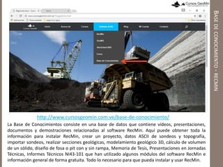 http://www.cursosgeomin.com.ve/base-de-conocimiento/
La Base de Conocimientos consiste en una base de datos que contiene vídeos, presentaciones,
documentos y demostraciones relacionadas al software RecMin. Aquí puede obtener toda la
información para instalar RecMin, crear un proyecto, datos ASCII de sondeos y topografía,
importar sondeos, realizar secciones geológicas, modelamiento geológico 3D, cálculo de volumen
de un sólido, diseño de fosa o pit con y sin rampa, Memoria de Tesis, Presentaciones en Jornadas
Técnicas, Informes Técnicos NI43-101 que han utilizado algunos módulos del software RecMin e
información general de forma gratuita. Todo lo necesario para que pueda instalar y usar RecMin.
BASEDECONOCIMIENTO-RECMIN
 
