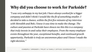 "I was very unhappy in my last job; I have always worked for a bigger
company and didn't think I would like the fit of something smaller. I
decided to take a chance, within the first five minutes of my interview
with Meredith and Bob, I knew it was time to make the change. The
culture and passion at Parkside have shown me this this is a company
that truly invests in and value their employees. From the many employee
events throughout the year, exceptional benefits, and continued growth
opportunity, Parkside is truly an uncommon place and I know I made the
right decision.”
Why did you choose to work for Parkside?
K I M B E R L Y B R E M E R | T R U S T & F A M I L Y O F F I C E C O O R D I N A T O R
 