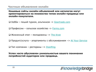 19
Частные объявления онлайн
Нишевые сайты онлайн-объявлений или каталогов могут
ориентироваться на множество типов онлайн-продавца или
онлайн-покупателя.
 Хобби – пеший туризм, альпинизм -> Geartrade.com
 Профессии – сельское хозяйство -> Farms.com
 Жизненный этап – молодожены -> The Knot
 Продукт/услуга – апартаменты с обслуживанием –> At Your Service
 Тип компании – рестораны –> DianPing
Успех часто обусловлен уникальностью вашего понимания
потребностей аудитории или продавца.
 
