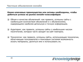 20
Частные объявления онлайн
Какие ключевые преимущества или активы необходимы, чтобы
добиться успеха на рынке онлайн-классифайдов
 Объем и качество объявлений: как правило, успешны сайты с
наибольшим количеством объявлений и с объявлениями,
содержащими наиболее детальную и точную информацию.
 Аудитория: как правило, успешны сайты с наибольшим числом
посетителей, которые часто заходят на сайт повторно.
 Технологии: как правило, успешны сайты, использующие технологии,
облегчающие пользователю и поисковым системам возможность
искать материалы, делиться ими и использовать их.
 