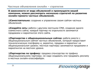 21
Частные объявления онлайн – стратегия
В зависимости от вида объявлений и преимуществ вашей
компании, можно рассмотреть несколько стратегий по развитию
онлайн-проекта частных объявлений.
Самостоятельно: создание и управление своим сайтом частных
объявлений.
Создайте сеть: работа с другими местными СМИ, создание одного
совместного сайта; каждый партнер по отдельности занимается
продажами и маркетингом этого сайта.
Партнерство с общенациональным сайтом: работа вместе с
общенациональным сайтом частных объявлений, который предоставит
технологическую платформу и, вероятно, продажи и маркетинг на
общенациональном уровне; местные партнеры занимаются продажами и
маркетингом на местном уровне.
Партнерство по трафику: продажа спонсорства по трафику
общенациональному партнеру; не надо создавать или продавать рекламу
в местных онлайн-классифайдах.
 