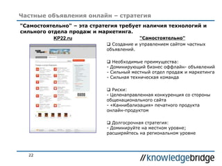 22
Частные объявления онлайн – стратегия
"Самостоятельно" – эта стратегия требует наличия технологий и
сильного отдела продаж и маркетинга.
"Самостоятельно"
 Создание и управлением сайтом частных
объявлений.
 Необходимые преимущества:
- Доминирующий бизнес оффлайн- объявлений
- Сильный местный отдел продаж и маркетинга
- Сильная техническая команда
 Риски:
- Целенаправленная конкуренция со стороны
общенационального сайта
- «Каннибализация» печатного продукта
онлайн-продуктом
 Долгосрочная стратегия:
- Доминируйте на местном уровне;
расширяйтесь на региональном уровне
KP22.ru
 