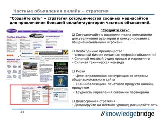 23
Частные объявления онлайн – стратегия
"Создайте сеть"
 Сотрудничайте с похожими медиа компаниями
для увеличения аудитории и конкурирования с
общенациональными игроками.
 Необходимые преимущества:
- Успешный бизнес печатных оффлайн-объявлений
- Сильный местный отдел продаж и маркетинга
- Сильная техническая команда
 Риски:
- Целенаправленная конкуренция со стороны
общенационального сайта
- «Каннибализация» печатного продукта онлайн-
продуктом
- Трудность управления сетевыми партнерами
 Долгосрочная стратегия:
- Доминируйте на местном уровне; расширяйте сеть
"Создайте сеть" – стратегия сотрудничества сходных медиасайтов
для привлечения большей онлайн-аудитории частных объявлений.
 