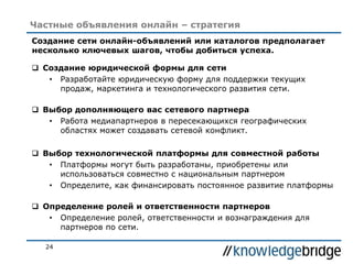 24
Частные объявления онлайн – стратегия
Создание сети онлайн-объявлений или каталогов предполагает
несколько ключевых шагов, чтобы добиться успеха.
 Создание юридической формы для сети
• Разработайте юридическую форму для поддержки текущих
продаж, маркетинга и технологического развития сети.
 Выбор дополняющего вас сетевого партнера
• Работа медиапартнеров в пересекающихся географических
областях может создавать сетевой конфликт.
 Выбор технологической платформы для совместной работы
• Платформы могут быть разработаны, приобретены или
использоваться совместно с национальным партнером
• Определите, как финансировать постоянное развитие платформы
 Определение ролей и ответственности партнеров
• Определение ролей, ответственности и вознаграждения для
партнеров по сети.
 