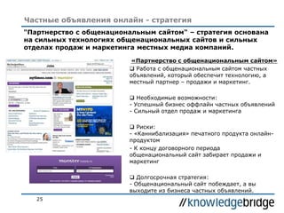 25
Частные объявления онлайн - стратегия
«Партнерство с общенациональным сайтом»
 Работа с общенациональным сайтом частных
объявлений, который обеспечит технологию, а
местный партнер – продажи и маркетинг.
 Необходимые возможности:
- Успешный бизнес оффлайн частных объявлений
- Сильный отдел продаж и маркетинга
 Риски:
- «Каннибализация» печатного продукта онлайн-
продуктом
- К концу договорного периода
общенациональный сайт забирает продажи и
маркетинг
 Долгосрочная стратегия:
- Общенациональный сайт побеждает, а вы
выходите из бизнеса частных объявлений.
"Партнерство с общенациональным сайтом" – стратегия основана
на сильных технологиях общенациональных сайтов и сильных
отделах продаж и маркетинга местных медиа компаний.
 