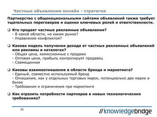 26
Частные объявления онлайн - стратегия
Партнерство с общенациональными сайтами объявлений также требует
тщательных переговоров и оценки ключевых ролей и ответственности.
 Кто продает частные рекламные объявления?
- В какой области, на каком рынке?
- Управление конфликтом?
 Какова модель получения дохода от частных рекламных объявлений
или рекламы в каталогах?
- Общая цена, комиссионные с продажи
- Оптовая цена, прибыль контролирует продавец
- Совмещенная
 Каковы взаимоотношения в области бренда и маркетинга?
- Единый, совместно используемый бренд
- Отношения, как у отдельных торговых марок, потенциально две марки и
более
- Требования и ограничения при маркетинге
 Как отразить потребности партнеров в новых технологических
требованиях?
 