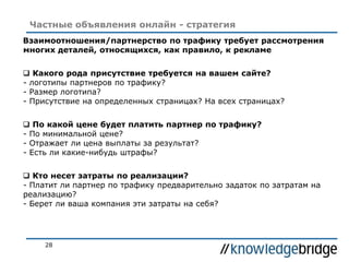 28
Частные объявления онлайн - стратегия
Взаимоотношения/партнерство по трафику требует рассмотрения
многих деталей, относящихся, как правило, к рекламе
 Какого рода присутствие требуется на вашем сайте?
- логотипы партнеров по трафику?
- Размер логотипа?
- Присутствие на определенных страницах? На всех страницах?
 По какой цене будет платить партнер по трафику?
- По минимальной цене?
- Отражает ли цена выплаты за результат?
- Есть ли какие-нибудь штрафы?
 Кто несет затраты по реализации?
- Платит ли партнер по трафику предварительно задаток по затратам на
реализацию?
- Берет ли ваша компания эти затраты на себя?
 