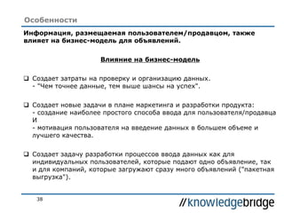 38
Особенности
Информация, размещаемая пользователем/продавцом, также
влияет на бизнес-модель для объявлений.
Влияние на бизнес-модель
 Создает затраты на проверку и организацию данных.
- "Чем точнее данные, тем выше шансы на успех".
 Создает новые задачи в плане маркетинга и разработки продукта:
- создание наиболее простого способа ввода для пользователя/продавца
И
- мотивация пользователя на введение данных в большем объеме и
лучшего качества.
 Создает задачу разработки процессов ввода данных как для
индивидуальных пользователей, которые подают одно объявление, так
и для компаний, которые загружают сразу много объявлений ("пакетная
выгрузка").
 