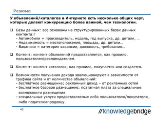 43
Резюме
У объявлений/каталогов в Интернете есть несколько общих черт,
которые делают конкуренцию более важной, чем технологии.
 Базы данных: все основаны на структурированных базах данных
контента:l
- Автомобили = производитель, модель, год выпуска, др. детали, …
- Недвижимость = местоположение, площадь, др. детали…
- Вакансии = категория вакансии, должность, требования…
 Контент: контент объявлений предоставляется, как правило,
пользователем/рекламодателем.
 Контент: контент каталогов, как правило, покупается или создается.
 Возможности получения дохода эволюционируют в зависимости от
трафика сайта и от количества объявлений:
- бесплатное размещение; рекламный доход – от рекламных сетей
- бесплатное базовое размещение; поэтапная плата за специальные
возможности размещения
- специальные услуги предоставляемые либо пользователю/покупателю,
либо подателю/продавцу.
 