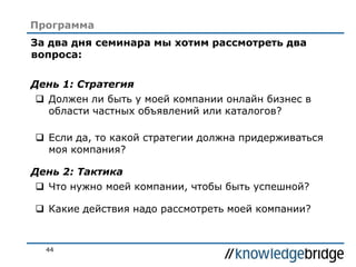 44
За два дня семинара мы хотим рассмотреть два
вопроса:
День 1: Стратегия
 Должен ли быть у моей компании онлайн бизнес в
области частных объявлений или каталогов?
 Если да, то какой стратегии должна придерживаться
моя компания?
День 2: Тактика
 Что нужно моей компании, чтобы быть успешной?
 Какие действия надо рассмотреть моей компании?
Программа
 