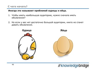 46
С чего начать?
Иногда это называют проблемой курицы и яйца.
1. Чтобы иметь наибольшую аудиторию, нужно сначала иметь
объявления?
2. Но если у вас нет достаточно большой аудитории, никто не станет
давать объявления.
Курица Яйцо
 