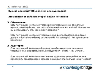 47
С чего начать?
Курица или яйцо? Объявления или аудитория?
Это зависит от сильных сторон вашей компании
 Объявления:
Есть ли у вашей компании устоявшийся традиционный (печатный,
аудио-, видео-) бизнес частных объявлений или каталогов? Можете ли
вы использовать его, как основу развития?
Есть ли у вашей компании традиционные рекламодатели, имеющие
доступ к большому объему объявлений? Автодилеры? Рекрутинговые
компании?
 Аудитория:
Есть ли у вашей компании большая онлайн-аудитория для ваших
традиционных информационных продуктов? Печать? ТВ? Онлайн?
Есть ли у вашей компании уникальная аудитория (потребители или
компании), представители которой покупают или торгуют между собой?
 