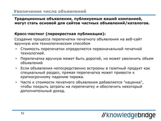 52
Увеличение числа объявлений
Традиционные объявления, публикуемые вашей компанией,
могут стать основой для сайтов частных объявлений/каталогов.
Кросс-постинг (перекрестная публикация):
Создание процесса перепечатки печатного объявления на веб-сайт
вручную или технологическим способом
• Стоимость перепечатки определяется первоначальной печатной
технологией.
• Перепечатка вручную может быть дорогой, но может увеличить объем
объявлений
• Если объявления непосредственно встроены в газетный продукт как
специальный раздел, прямая перепечатка может привести к
краткосрочному падению тиража.
• Часто к стоимости печатного объявления добавляется "наценка",
чтобы покрыть затраты на перепечатку и обеспечить некоторый
дополнительный доход.
 