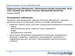 53
Увеличение числа объявлений
Традиционные объявления, публикуемые вашей компанией, могут
стать основой для сайтов частных объявлений/каталогов.
(продолжение)
Расширенная публикация:
Позволяет рекламодателям, дающим печатные объявления, помещать
дополнительный или бонусный контент в онлайн-объявлениях.
• Бонусный контент часто включает уникальные возможности Интернета:
- карты
- дополнительные фото, этажные планы, документы
- видео
- расширенные описания
• Цена такого объявления определяется стоимостью приобретения
контента у подателя, стоимостью использования технологий и
инфраструктуры для хостинга и обслуживания дополнительного
контента
 