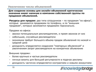 55
Увеличение числа объявлений
Для создание основы для онлайн-объявлений критическое
значение имеет наличие в компании собственной группы по
продажам объявлений.
Ресурсы для продаж: два типа сотрудников – по продажам "из офиса",
которые занимаются продажами по телефону, и по "внешним
продажам", которые занимаются продажами персонально.
Продажи из офиса:
- звонки потенциальным рекламодателям, и прием звонков от них
- небольшие, случайные рекламодатели
- экономика требует большого объема продаж объявлений по низкой и
средней цене
- доходность определяется созданием "повторных объявлений" и
увеличением затрат рекламодателя на конкретное объявление
Внешние продажи:
- более крупные и частые рекламодатели
- личные визиты для большей регулярности в подачах рекламы
- доходность частично определяется контрактами и новыми аккаунтами
 