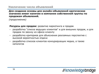 56
Увеличение числа объявлений
Для создание основы для онлайн-объявлений критическое
значение имеет наличие в компании собственной группы по
продажам объявлений.
(продолжение)
Ресурсы для продаж: развитие маркетинга и продаж
- разработка "списка ведущих клиентов" и для внешних продаж, и для
продаж по звонку из офиса клиенту
- разработка критериев для объяснения рекламных перспектив с
высокой вероятностью отдачи
- разработка списков клиентов конкурирующих медиа, а также
каталогов
 