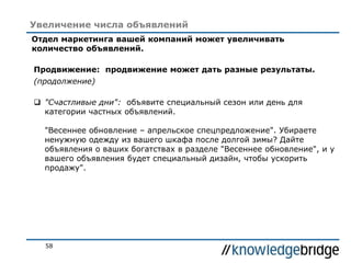 58
Увеличение числа объявлений
Отдел маркетинга вашей компаний может увеличивать
количество объявлений.
Продвижение: продвижение может дать разные результаты.
(продолжение)
 "Счастливые дни": объявите специальный сезон или день для
категории частных объявлений.
"Весеннее обновление – апрельское спецпредложение". Убираете
ненужную одежду из вашего шкафа после долгой зимы? Дайте
объявления о ваших богатствах в разделе "Весеннее обновление", и у
вашего объявления будет специальный дизайн, чтобы ускорить
продажу".
 