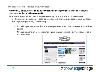 60
Увеличение числа объявлений
Наконец, внешние технологические инструменты могут помочь
составить базу объявлений.
 Скрейперы: Простые программы могут копировать объявления с
публичных ресурсов – сайтов компаний или государственных сайтов
по трудоустройству, например.
• Скрейперы должны быть адаптированы к полям данных и дизайну
сайта
• Лучше работают с контентом, размещаемым не часто, например с
каталогами
 