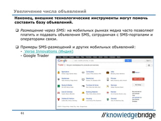 61
Увеличение числа объявлений
Наконец, внешние технологические инструменты могут помочь
составить базу объявлений.
 Размещение через SMS: на мобильных рынках медиа часто позволяют
платить и подавать объявления SMS, сотрудничая с SMS-порталами и
операторами связи.
 Примеры SMS-размещений и других мобильных объявлений:
- Verse Innovations (Индия)
- Google Trader
 