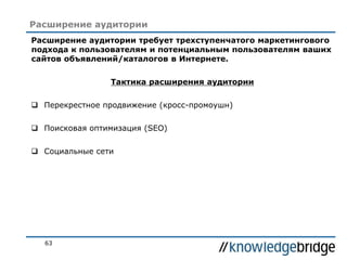 63
Расширение аудитории
Расширение аудитории требует трехступенчатого маркетингового
подхода к пользователям и потенциальным пользователям ваших
сайтов объявлений/каталогов в Интернете.
Тактика расширения аудитории
 Перекрестное продвижение (кросс-промоушн)
 Поисковая оптимизация (SEO)
 Социальные сети
 