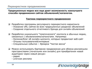 64
Перекрестное продвижение
Традиционные медиа все еще дают возможность наилучшего
способа продвижения сайтов объявлений/каталогов.
Тактика перекрестного продвижения
 Разработка программы регулярного перекрестного маркетинга
- Указание URL сайтов во всех традиционных разделах объявлений
- Создание отдельного отчетливого бренда для онлайн-объявлений
 Разработка уникального "тематического" контента в обычных медиа,
связанных с объявлениями/каталогами. Например:
- Колонка/блог об онлайн-шопинге, которые продвигают веб-сайт
- Отзывы пользователей/интервью
- Специальные события – Ярмарка "Чистая весна"
 Можно использовать бартерное продвижение для обмена рекламными
пространствами (печатными или онлайн) для приобретения новой
аудитории через новый ресурс:
- радио
- уличная реклама
 