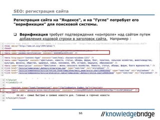 66
Регистрация сайта на "Яндексе", и на "Гугле" потребует его
"верификации" для поисковой системы.
 Верификация требует подтверждения «контроля» над сайтом путем
добавления кодовой строки в заголовок сайта. Например :
SEO: регистрация сайта
 