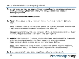 68
SEO: элементы страниц и файлов
После того как вы при помощи вебмастера сообщили поисковым системам
о себе, вам надо убедиться в том, что каждая страница хорошо
промаркирована.
Необходимо помнить следующее:
1. Текст: Поисковые системы «читают» только текст и не «читают» фото или
видео.
Надо: помечать текстом фото и видео в виде заголовков, подписей или alt-тегов
(текстовые описания содержимого графического объекта).
Не надо: предполагать, что если материал о Путине, то поисковая система будет
«знать», что размещенное в нем фото – это фото Путина.
2. Файлы: чем больше на странице поддерживающих текстовых меток, тем более
вероятно, что поисковая система будет «знать», о чем эта страница.
Надо: включать фото, видео и другие сопутствующие файлы.
Надо: четко марковать каждый файл, включая имя файла, подписи под фото,
включенными в него, а также все alt-теги, спрятанные в коде страницы.
3. Ясность: излагайте все четко, старайтесь избегать местоимений.
 