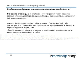 70
SEO: элементы страниц и файлов
Необходимо обращать внимание на некоторые особенности:
Описание страницы и мета теги: этот «скрытый текст» является
важным ключом для Яндекса, однако Google, как правило, не использует
это в своем индексе.
-Индекс Яндекса привязан к сайту, и таким образом каждый сайт
ранжируется, а страницы – нет. Это отражает приверженность Яндекс к
верифицируемым «брендам».
-Google ранжирует каждую страницу и не обращает внимание на мета-
информацию, относящуюся к сайту.
 