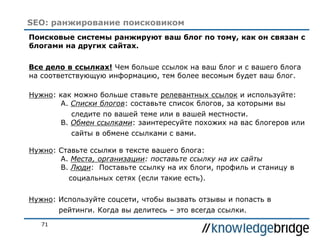71
SEO: ранжирование поисковиком
Поисковые системы ранжируют ваш блог по тому, как он связан с
блогами на других сайтах.
Все дело в ссылках! Чем больше ссылок на ваш блог и с вашего блога
на соответствующую информацию, тем более весомым будет ваш блог.
Нужно: как можно больше ставьте релевантных ссылок и используйте:
A. Списки блогов: составьте список блогов, за которыми вы
следите по вашей теме или в вашей местности.
B. Обмен ссылками: заинтересуйте похожих на вас блогеров или
сайты в обмене ссылками с вами.
Нужно: Ставьте ссылки в тексте вашего блога:
A. Места, организации: поставьте ссылку на их сайты
B. Люди: Поставьте ссылку на их блоги, профиль и станицу в
социальных сетях (если такие есть).
Нужно: Используйте соцсети, чтобы вызвать отзывы и попасть в
рейтинги. Когда вы делитесь – это всегда ссылки.
 