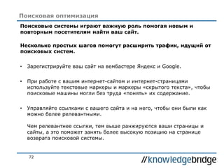 72
Поисковая оптимизация
Поисковые системы играют важную роль помогая новым и
повторным посетителям найти ваш сайт.
Несколько простых шагов помогут расширить трафик, идущий от
поисковых систем.
• Зарегистрируйте ваш сайт на вембастере Яндекс и Google.
• При работе с вашим интернет-сайтом и интернет-страницами
используйте текстовые маркеры и маркеры «скрытого текста», чтобы
поисковые машины могли без труда «понять» их содержание.
• Управляйте ссылками с вашего сайта и на него, чтобы они были как
можно более релевантными.
Чем релевантнее ссылки, тем выше ранжируются ваши страницы и
сайты, а это поможет занять более высокую позицию на странице
возврата поисковой системы.
 