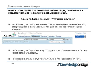 73
Поисковая оптимизация
Помимо этих шагов для поисковой оптимизации, объявления и
каталоги требуют нескольких особых замечаний.
Поиск по базам данных – ”глубокая паутина”
 Ни "Яндекс", ни "Гугл" не читают "глубокую паутину" – информацию,
содержащуюся в базах данных, где для поиска объявлений нужен
человек.
 Ни "Яндекс", ни "Гугл" не могут "создать поиск" – поисковый робот не
может заполнить форму.
 Поисковые системы могут искать только в "поверхностной" сети.
 