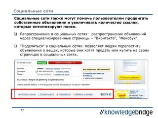 77
Социальные сети
Социальные сети также могут помочь пользователям продвигать
собственные объявления и увеличивать количество ссылок,
которые оптимизируют поиск.
 Рапространение в социальных сетях: распространение объявлений
через специализированные страницы – "Вконтакте", "Фейсбук".
 "Поделиться" в социальных сетях: позволяет людям перепостить
объявления о вещах, которые они хотят продать или купить на своих
страницах в социальных сетях.
 