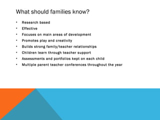 What should families know?
• Research based
• Effective
• Focuses on main areas of development
• Promotes play and creativity
• Builds strong family/teacher relationships
• Children learn through teacher support
• Assessments and portfolios kept on each child
• Multiple parent teacher conferences throughout the year
 