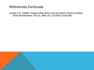 References Continues
Lillard, A.S. (1993). Pretend Play Skills and the Child’s Theory of Mind.
Child Development. 64 (2), 348. doi: 10.2307/1131255
 