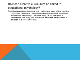 How can creative curriculum be linked to
educational psychology?
For this presentation I’m going to try to link the basis of the creative
curriculum to some of the various theories that we’ve learned in
educational psychology. There are many tie ins that help to
understand how using this curriculum helps the development of
children in a researched way.
 