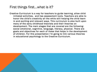 First things first…what is it?
Creative Curriculum is a way for teachers to guide learning, allow child
initiated activities, and has assessment tools. Teachers are able to
honor the child’s creativity all the while still helping the child learn
in and exciting and relevant ways. This curriculum is also built upon
many of the early childhood theorists and their theories on
development. The main stages that are covered are the following:
social emotional, cognitive, language, literacy, physical. There are
goals and objectives for each of these that helps in the development
of children. For this presentation I’m going to link various theories
in educational psychology to the Creative Curriculum.
 
