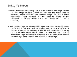 Erikson’s Theory
Erikson’s theory of personality laid out the different life-stage virtues.
The first stage of development for him was the basic trust vs.
mistrust, which covered the infancy stage. In the Creative
Curriculum, infant teachers use this time to create positive
relationships with the infants and the importance of a consistent
schedule.
In his second stage of development, ages 1-3, was autonomy versus
shame and doubt. With this curriculum, teachers are able to allow
children autonomy by providing structure. The environment is set up
so the children know where items are and can get them by
themselves. Age appropriate materials are available that support
and challenge their abilities and express their feelings.
 
