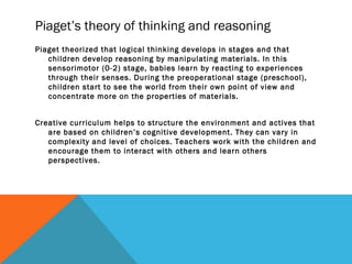 Piaget’s theory of thinking and reasoning
Piaget theorized that logical thinking develops in stages and that
children develop reasoning by manipulating materials. In this
sensorimotor (0-2) stage, babies learn by reacting to experiences
through their senses. During the preoperational stage (preschool),
children start to see the world from their own point of view and
concentrate more on the properties of materials.
Creative curriculum helps to structure the environment and actives that
are based on children’s cognitive development. They can vary in
complexity and level of choices. Teachers work with the children and
encourage them to interact with others and learn others
perspectives.
 