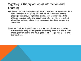 Vygotsky’s Theory of Social Interaction and
Learning
Vygotsky’s theory was that children grow cognitively by interacting with
adults and peers. By giving children verbal directions, asking
probing questions, and physical assistance, teachers can help
children improve skills and acquire more knowledge. Interacting
with other children allows them to respond to others actions and
questions.
Fostering positive relationships is a large part of what the creative
curriculum is. They are taught the skills they need to make friends,
share, problem solve, and have good relationships with peers and
the teachers.
 