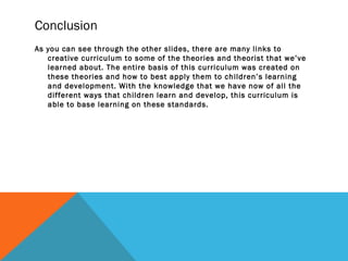 Conclusion
As you can see through the other slides, there are many links to
creative curriculum to some of the theories and theorist that we’ve
learned about. The entire basis of this curriculum was created on
these theories and how to best apply them to children’s learning
and development. With the knowledge that we have now of all the
different ways that children learn and develop, this curriculum is
able to base learning on these standards.
 
