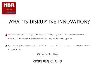 Strategy & Society
WHAT IS DISRUPTIVE INNOVATION?
Christensen, Clayton M.; Raynor, Michael; Mcdonald, Rory. (2015) WHAT IS DISRUPTIVE
INNOVATION? Harvard Business Review. Dec2015, Vol. 93 Issue 12, p44-53.  
Ignatius, Adi.(2015) The Disruption Conversation. Harvard Business Review. Dec2015, Vol. 93 Issue
12, p14-14. 1p.
경영학 박사 정 창 권
2015. 12. 10. Thu.
 